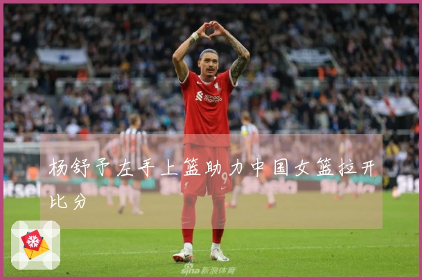 杨舒予左手上篮助力中国女篮拉开比分