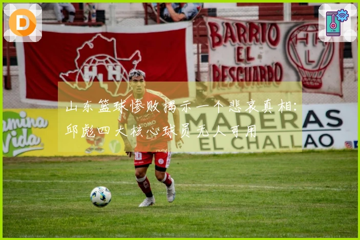 山东篮球惨败揭示一个悲哀真相：邱彪四大核心球员无人可用