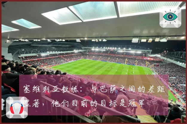 塞维利亚教练：与巴萨之间的差距显著，他们目前的目标是冠军