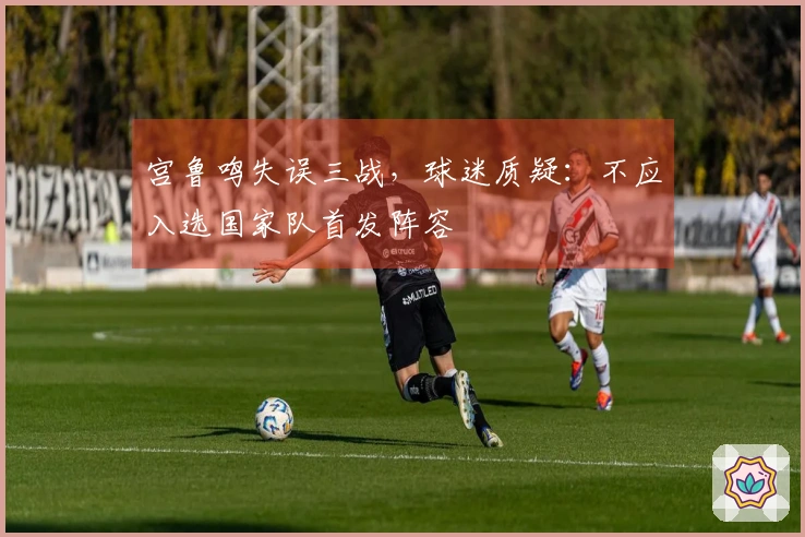 宫鲁鸣失误三战，球迷质疑：不应入选国家队首发阵容