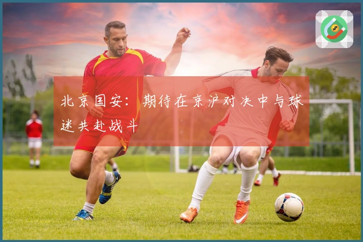 北京国安：期待在京沪对决中与球迷共赴战斗