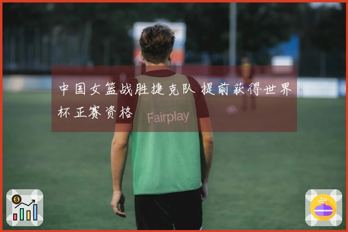 中国女篮战胜捷克队 提前获得世界杯正赛资格