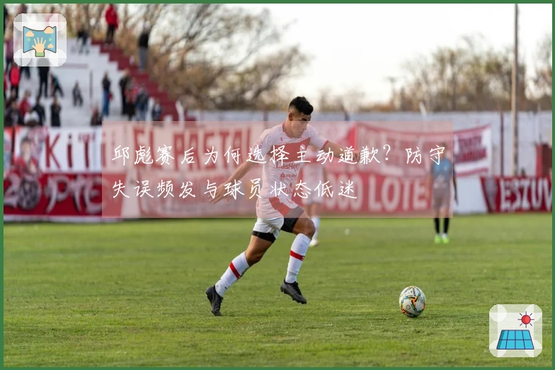 邱彪赛后为何选择主动道歉？防守失误频发与球员状态低迷